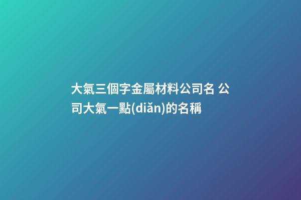 大氣三個字金屬材料公司名 公司大氣一點(diǎn)的名稱